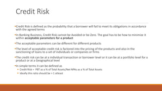 Credit Risk
▪Credit Risk is defined as the probability that a borrower will fail to meet its obligations in accordance
with the agreed terms
▪In Banking Business, Credit Risk cannot be Avoided or be Zero. The goal has to be how to minimize it
within acceptable parameters for a product
▪The acceptable parameters can be different for different products
▪The level of acceptable credit risk is factored into the pricing of the products and also in the
sanctioning of loans to a set of individuals or companies or firms
▪The credit risk can be at a individual transaction or borrower level or it can be at a portfolio level for a
product or at a Geographical level
▪In simple terms it can be defined as
▪ Credit Risk = PBT as a % of Total Assets/Net NPAs as a % of Total Assets
▪ Ideally this ratio should be > 1 atleast
 