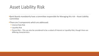 Asset Liability Risk
▪Bank Boards mandatorily have a committee responsible for Managing this risk – Asset Liability
Committee
▪There are 3 components which are addressed:
▪ Interest Rate Risk
▪ Liquidity Risk
▪ Tenure Risk – This can also be considered to be a subset of Interest or Liquidity Risk, though there are
differing characteristics
 