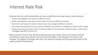 Interest Rate Risk
▪Interest rate risk, which potentially can have a significant earnings impact, arises because
▪ Assets and Liabilities may reprice at different times,
▪ Assets and Liabilities may reprice at the same time but by different amounts,
▪ Short-term and long-term market interest rates may change by different amounts
▪ The remaining maturity of various assets or liabilities may shorten or lengthen as interest rates change
▪ Interest rates may also have a direct or indirect effect on loan demand, collateral values, credit losses,
mortgage origination volume, etc.
▪Bank assesses interest rate risk by comparing outcomes under various net interest income
simulations using many interest rate scenarios that differ in the direction of interest rate
changes, the degree of change over time, the speed of change and the projected shape of the
yield curve(for Investments)
 