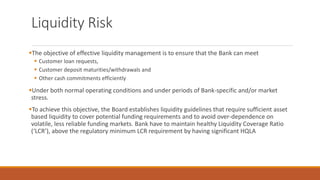 Liquidity Risk
▪The objective of effective liquidity management is to ensure that the Bank can meet
▪ Customer loan requests,
▪ Customer deposit maturities/withdrawals and
▪ Other cash commitments efficiently
▪Under both normal operating conditions and under periods of Bank-specific and/or market
stress.
▪To achieve this objective, the Board establishes liquidity guidelines that require sufficient asset
based liquidity to cover potential funding requirements and to avoid over-dependence on
volatile, less reliable funding markets. Bank have to maintain healthy Liquidity Coverage Ratio
(‘LCR’), above the regulatory minimum LCR requirement by having significant HQLA
 