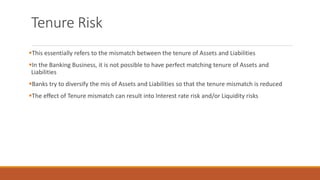 Tenure Risk
▪This essentially refers to the mismatch between the tenure of Assets and Liabilities
▪In the Banking Business, it is not possible to have perfect matching tenure of Assets and
Liabilities
▪Banks try to diversify the mis of Assets and Liabilities so that the tenure mismatch is reduced
▪The effect of Tenure mismatch can result into Interest rate risk and/or Liquidity risks
 