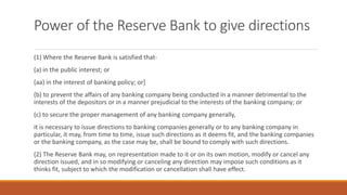 Power of the Reserve Bank to give directions
(1) Where the Reserve Bank is satisfied that-
(a) in the public interest; or
(aa) in the interest of banking policy; or]
(b) to prevent the affairs of any banking company being conducted in a manner detrimental to the
interests of the depositors or in a manner prejudicial to the interests of the banking company; or
(c) to secure the proper management of any banking company generally,
it is necessary to issue directions to banking companies generally or to any banking company in
particular, it may, from time to time, issue such directions as it deems fit, and the banking companies
or the banking company, as the case may be, shall be bound to comply with such directions.
(2) The Reserve Bank may, on representation made to it or on its own motion, modify or cancel any
direction issued, and in so modifying or canceling any direction may impose such conditions as it
thinks fit, subject to which the modification or cancellation shall have effect.
 
