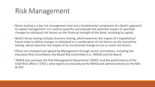 Risk Management
▪Stress testing is a key risk management tool and a fundamental component of a Bank’s approach
to capital management. It is used to quantify and evaluate the potential impact of specified
changes to individual risk factors on the financial strength of the Bank, including its capital.
▪Bank’s Stress testing includes Scenario testing, which examines the impact of a hypothetical
future state to define changes in individual or a combination of risk factors as also Sensitivity
testing, which examines the impact of an incremental change to one or more risk factors.
▪These are reviewed and agreed by Management through senior committees, including the
Executive Risk Committees, the Board Risk Committee (i.e., RMCB) and the Board
▪ RMCB also oversees the Risk Management Department (‘RMD’) and the performance of the
Chief Risk Officer (‘CRO’), who reports functionally to the RMCB and administratively to the MD
& CEO.
 