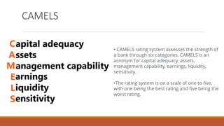CAMELS
• CAMELS rating system assesses the strength of
a bank through six categories. CAMELS is an
acronym for capital adequacy, assets,
management capability, earnings, liquidity,
sensitivity.
•The rating system is on a scale of one to five,
with one being the best rating and five being the
worst rating.
 