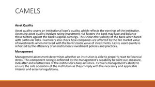 CAMELS
Asset Quality
Asset quality covers an institutional loan's quality, which reflects the earnings of the institution.
Assessing asset quality involves rating investment risk factors the bank may face and balance
those factors against the bank's capital earnings. This shows the stability of the bank when faced
with particular risks. Examiners also check how companies are affected by the fair market value
of investments when mirrored with the bank's book value of investments. Lastly, asset quality is
reflected by the efficiency of an institution's investment policies and practices.
Management
Management assessment determines whether an institution is able to properly react to financial
stress. This component rating is reflected by the management's capability to point out, measure,
look after and control risks of the institution's daily activities. It covers management's ability to
ensure the safe operation of the institution as they comply with the necessary and applicable
internal and external regulations.
 
