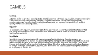 CAMELS
Earnings
A bank's ability to produce earnings to be able to sustain its activities, expand, remain competitive are
a key factor in rating its continued viability. Examiners determine this by assessing the bank's
earnings, earnings' growth, stability, valuation allowances, net margins, net worth level, and the
quality of the bank's existing assets.
Liquidity
To assess a bank's liquidity, examiners look at interest rate risk sensitivity, availability of assets that
can easily be converted to cash, dependence on short-term volatile financial resources and ALM
technical competence.
Sensitivity
Sensitivity covers how particular risk exposures can affect institutions. Examiners assess an
institution's sensitivity to market risk by monitoring the management of credit concentrations. In this
way, examiners are able to see how lending to specific industries affects an institution. These loans
include agricultural lending, medical lending, credit card lending, and energy sector lending. Exposure
to foreign exchange, commodities, equities, and derivatives are also included in rating the sensitivity
of a company to market risk.
 