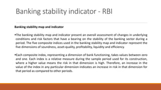 Banking stability indicator - RBI
Banking stability map and indicator
▪The banking stability map and indicator present an overall assessment of changes in underlying
conditions and risk factors that have a bearing on the stability of the banking sector during a
period. The five composite indices used in the banking stability map and indicator represent the
five dimensions of soundness, asset-quality, profitability, liquidity and efficiency.
▪Each composite index, representing a dimension of bank functioning, takes values between zero
and one. Each index is a relative measure during the sample period used for its construction,
where a higher value means the risk in that dimension is high. Therefore, an increase in the
value of the index in any particular dimension indicates an increase in risk in that dimension for
that period as compared to other periods.
 