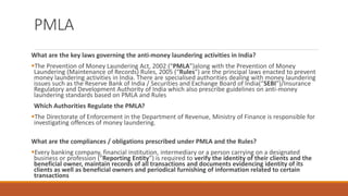 PMLA
What are the key laws governing the anti-money laundering activities in India?
▪The Prevention of Money Laundering Act, 2002 (“PMLA”)along with the Prevention of Money
Laundering (Maintenance of Records) Rules, 2005 (“Rules”) are the principal laws enacted to prevent
money laundering activities in India. There are specialised authorities dealing with money laundering
issues such as the Reserve Bank of India / Securities and Exchange Board of India(“SEBI”)/Insurance
Regulatory and Development Authority of India which also prescribe guidelines on anti-money
laundering standards based on PMLA and Rules
Which Authorities Regulate the PMLA?
▪The Directorate of Enforcement in the Department of Revenue, Ministry of Finance is responsible for
investigating offences of money laundering.
What are the compliances / obligations prescribed under PMLA and the Rules?
▪Every banking company, financial institution, intermediary or a person carrying on a designated
business or profession (“Reporting Entity”) is required to verify the identity of their clients and the
beneficial owner, maintain records of all transactions and documents evidencing identity of its
clients as well as beneficial owners and periodical furnishing of information related to certain
transactions
 