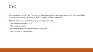 KYC
There shall be a Know Your Customer (KYC) policy duly approved by the Board of Directors of REs
or any committee of the Board to which power has been delegated.
The KYC policy shall include following four key elements:
▪ Customer Acceptance Policy;
▪ Risk Management;
▪ Customer Identification Procedures (CIP); and
▪ Monitoring of Transactions
 