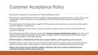 Customer Acceptance Policy
▪No account is opened in anonymous or fictitious/benami name.
▪No account is opened where the RE is unable to apply appropriate CDD measures, either due to non-
cooperation of the customer or non-reliability of the documents/information furnished by the
customer.
▪The mandatory information to be sought for KYC purpose while opening an account and during the
periodic updation, is specified.
▪‘Optional’/additional information, is obtained with the explicit consent of the customer after the
account is opened.
▪REs shall apply the CDD procedure at the UCIC (Unique Customer Identification Code) level. Thus, if an
existing KYC compliant customer of a RE desires to open another account with the same RE, there
shall be no need for a fresh CDD exercise.
▪CDD Procedure is followed for all the joint account holders, while opening a joint account.
▪Suitable system is put in place to ensure that the identity of the customer does not match with any
person or entity, whose name appears in the sanctions lists circulated by Reserve Bank of India.
▪Where Permanent Account Number (PAN) is obtained, the same shall be verified from the
verification facility of the issuing authority
 