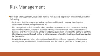 Risk Management
▪For Risk Management, REs shall have a risk based approach which includes the
following.
▪ Customers shall be categorised as low, medium and high risk category, based on the
assessment and risk perception of the RE.
◦ Risk categorisation shall be undertaken based on parameters such as customer’s identity,
social/financial status, nature of business activity, and information about the customer’s
business and their location etc. While considering customer’s identity, the ability to confirm
identity documents through online or other services offered by issuing authorities may also
be factored in.
◦ Provided that various other information collected from different categories of customers
relating to the perceived risk, is non-intrusive and the same is specified in the KYC policy.
 