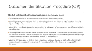 Customer Identification Procedure (CIP)
REs shall undertake identification of customers in the following cases:
▪Commencement of an account-based relationship with the customer.
▪Carrying out any international money transfer operations for a person who is not an account
holder of the bank.
▪When there is a doubt about the authenticity or adequacy of the customer identification data it
has obtained.
▪Carrying out transactions for a non-account-based customer, that is a walk-in customer, where
the amount involved is equal to or exceeds rupees fifty thousand, whether conducted as a single
transaction or several transactions that appear to be connected
▪When a RE has reason to believe that a customer (account- based or walk-in) is intentionally
structuring a transaction into a series of transactions below the threshold of rupees fifty
thousand
 