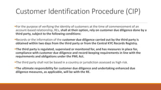 Customer Identification Procedure (CIP)
▪For the purpose of verifying the identity of customers at the time of commencement of an
account-based relationship, REs, shall at their option, rely on customer due diligence done by a
third party, subject to the following conditions:
▪Records or the information of the customer due diligence carried out by the third party is
obtained within two days from the third party or from the Central KYC Records Registry.
▪The third party is regulated, supervised or monitored for, and has measures in place for,
compliance with customer due diligence and record-keeping requirements in line with the
requirements and obligations under the PML Act.
▪The third party shall not be based in a country or jurisdiction assessed as high risk.
▪The ultimate responsibility for customer due diligence and undertaking enhanced due
diligence measures, as applicable, will be with the RE.
 