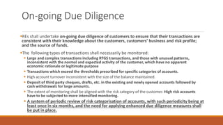 On-going Due Diligence
▪REs shall undertake on-going due diligence of customers to ensure that their transactions are
consistent with their knowledge about the customers, customers’ business and risk profile;
and the source of funds.
▪The following types of transactions shall necessarily be monitored:
▪ Large and complex transactions including RTGS transactions, and those with unusual patterns,
inconsistent with the normal and expected activity of the customer, which have no apparent
economic rationale or legitimate purpose
▪ Transactions which exceed the thresholds prescribed for specific categories of accounts.
▪ High account turnover inconsistent with the size of the balance maintained.
▪ Deposit of third party cheques, drafts, etc. in the existing and newly opened accounts followed by
cash withdrawals for large amounts.
▪ The extent of monitoring shall be aligned with the risk category of the customer. High risk accounts
have to be subjected to more intensified monitoring.
▪ A system of periodic review of risk categorisation of accounts, with such periodicity being at
least once in six months, and the need for applying enhanced due diligence measures shall
be put in place.
 