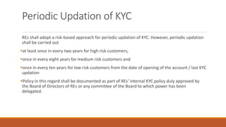 Periodic Updation of KYC
REs shall adopt a risk-based approach for periodic updation of KYC. However, periodic updation
shall be carried out
▪at least once in every two years for high risk customers,
▪once in every eight years for medium risk customers and
▪once in every ten years for low risk customers from the date of opening of the account / last KYC
updation
▪Policy in this regard shall be documented as part of REs’ internal KYC policy duly approved by
the Board of Directors of REs or any committee of the Board to which power has been
delegated.
 