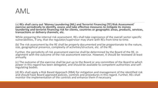 AML
(a) REs shall carry out ‘Money Laundering (ML) and Terrorist Financing (TF) Risk Assessment’
exercise periodically to identify, assess and take effective measures to mitigate its money
laundering and terrorist financing risk for clients, countries or geographic areas, products, services,
transactions or delivery channels, etc.
While preparing the internal risk assessment, REs shall take cognizance of the overall sector-specific
vulnerabilities, if any, that the regulator/supervisor may share with REs from time to time.
(b) The risk assessment by the RE shall be properly documented and be proportionate to the nature,
size, geographical presence, complexity of activities/structure, etc. of the RE.
Further, the periodicity of risk assessment exercise shall be determined by the Board of the RE, in
alignment with the outcome of the risk assessment exercise. However, it should be reviewed at least
annually.
(c) The outcome of the exercise shall be put up to the Board or any committee of the Board to which
power in this regard has been delegated, and should be available to competent authorities and self-
regulating bodies.
(d) REs shall apply a Risk Based Approach (RBA) for mitigation and management of the identified risk
and should have Board approved policies, controls and procedures in this regard. Further, REs shall
monitor the implementation of the controls and enhance them if necessary.
 