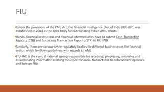 FIU
▪Under the provisions of the PML Act, the Financial Intelligence Unit of India (FIU-IND) was
established in 2004 as the apex body for coordinating India’s AML efforts.
▪Banks, financial institutions and financial intermediaries have to submit Cash Transaction
Reports (CTR) and Suspicious Transaction Reports (STR) to FIU-IND.
▪Similarly, there are various other regulatory bodies for different businesses in the financial
sector, which lay down guidelines with regards to AML
▪FIU-IND is the central national agency responsible for receiving, processing, analysing and
disseminating information relating to suspect financial transactions to enforcement agencies
and foreign FIUs
 