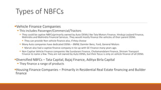 Types of NBFCs
▪Vehicle Finance Companies
▪ This includes Passenger/Commercial/Tractors
▪ They could be captive NBFCs(primarily owned by Auto OEMs) like Tata Motors Finance, Hinduja Leyland Finance,
Mahindra and Mahindra Financial Services. They would mostly finance the vehicles of their parent OEMs
▪ They can provide Non vehicle finance also, if they choose
▪ Many Auto companies have dedicated OEMs – BMW, Daimler Benz, Ford, General Motors
▪ Maruti also had a captive finance company in tie-up with GE Finance many years ago.
▪ Non Captive Vehicle Finance companies like Sundaram Finance, Cholamandalam Finance, Shriram Transport
Finance to name a few. They are not owned by Auto OEMs, but their focus is only on vehicle finance of all OEMs
▪Diversified NBFCs – Tata Capital, Bajaj Finance, Aditya Birla Capital
▪ They finance a range of products
▪Housing Finance Companies – Primarily in Residential Real Estate financing and Builder
finance
 