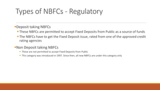 Types of NBFCs - Regulatory
▪Deposit taking NBFCs
▪ These NBFCs are permitted to accept Fixed Deposits from Public as a source of funds
▪ The NBFCs have to get the Fixed Deposit issue, rated from one of the approved credit
rating agencies
▪Non Deposit taking NBFCs
▪ These are not permitted to accept Fixed Deposits from Public
▪ This category was introduced in 1997. Since then, all new NBFCs are under this category only
 