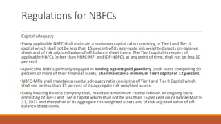 Regulations for NBFCs
Capital adequacy
▪Every applicable NBFC shall maintain a minimum capital ratio consisting of Tier I and Tier II
capital which shall not be less than 15 percent of its aggregate risk weighted assets on-balance
sheet and of risk adjusted value of off-balance sheet items. The Tier I capital in respect of
applicable NBFCs (other than NBFC-MFI and IDF-NBFC), at any point of time, shall not be less 10
per cent
▪Applicable NBFCs primarily engaged in lending against gold jewellery (such loans comprising 50
percent or more of their financial assets) shall maintain a minimum Tier l capital of 12 percent.
▪NBFC-MFIs shall maintain a capital adequacy ratio consisting of Tier I and Tier II Capital which
shall not be less than 15 percent of its aggregate risk weighted assets.
▪Every housing finance company shall, maintain a minimum capital ratio on an ongoing basis
consisting of Tier-I and Tier-II capital which shall not be less than 15 per cent on or before March
31, 2022 and thereafter of its aggregate risk weighted assets and of risk adjusted value of off-
balance sheet items.
 