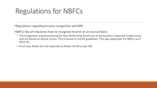 Regulations for NBFCs
▪Regulations regarding Income recognition and NPA
▪NBFCs like all Industries have to recognize Income on an accrual basis
▪ The recognition and provisioning for Non Performing Assets has to be based on Expected Credit Losses
and not based on Actual Losses. This is based on Ind AS guidelines. This was applicable for NBFCs w.e.f
2019-20.
▪ As of now, Banks are not expected to follow Ind AS as per RBI
 
