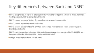 Key differences between Bank and NBFC
▪NBFCs can provide all types of lending to Individuals and Companies similar to Banks. For most
lending products, NBFCs compete with Banks
▪NBFCs cannot open any Savings Account/Current Account for any entity
▪NBFCs cannot issue cheques or ATM cards
▪NBFCs cannot issue credit cards on their own names. They can issue credit cards only as co-
branded with Banks
▪NBFCs have to maintain minimum 15% capital adequacy ratio as compared to 11.5%/12% for
Commercial Banks(SFBs need 15% capital adequacy ratio)
▪Foreign Investment in NBFC can be 100%
 