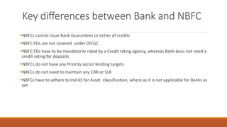 Key differences between Bank and NBFC
▪NBFCs cannot issue Bank Guarantees or Letter of credits
▪NBFC FDs are not covered under DICGC
▪NBFC FDs have to be mandatorily rated by a Credit rating agency, whereas Bank does not need a
credit rating for deposits
▪NBFCs do not have any Priority sector lending targets
▪NBFCs do not need to maintain any CRR or SLR
▪NBFCs have to adhere to Ind AS for Asset classification, where as it is not applicable for Banks as
yet
 