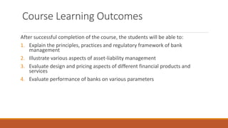 Course Learning Outcomes
After successful completion of the course, the students will be able to:
1. Explain the principles, practices and regulatory framework of bank
management
2. Illustrate various aspects of asset-liability management
3. Evaluate design and pricing aspects of different financial products and
services
4. Evaluate performance of banks on various parameters
 