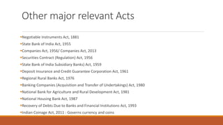Other major relevant Acts
▪Negotiable Instruments Act, 1881
▪State Bank of India Act, 1955
▪Companies Act, 1956/ Companies Act, 2013
▪Securities Contract (Regulation) Act, 1956
▪State Bank of India Subsidiary Banks) Act, 1959
▪Deposit Insurance and Credit Guarantee Corporation Act, 1961
▪Regional Rural Banks Act, 1976
▪Banking Companies (Acquisition and Transfer of Undertakings) Act, 1980
▪National Bank for Agriculture and Rural Development Act, 1981
▪National Housing Bank Act, 1987
▪Recovery of Debts Due to Banks and Financial Institutions Act, 1993
▪Indian Coinage Act, 2011 : Governs currency and coins
 