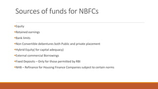 Sources of funds for NBFCs
▪Equity
▪Retained earnings
▪Bank limits
▪Non Convertible debentures both Public and private placement
▪Hybrid Equity( for capital adequacy)
▪External commercial Borrowings
▪Fixed Deposits – Only for those permitted by RBI
▪NHB – Refinance for Housing Finance Companies subject to certain norms
 