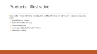 Products - Illustrative
▪Corporate - This is normally not above Rs 150 to 200 crore per borrower – Indicative and can be
higher
▪ Supply Channel Finance
▪ Dealer Finance for Vehicles
▪ Equipment Finance
▪ Loans against Equity/Promoter Finance
▪ Investment Banking
 