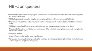 NBFC uniqueness
▪Since the NBFCs have relatively higher cost of funds as compared to Banks, the normal lending rates
are on the higher side
▪NBFCs target customers who may be comparatively higher riskier as compared to Banks
▪They could include those who may not have Income documents and can be financed based on cash
flows
▪NBFCs are more flexible in structuring the tenure and repayments as compared to Banks
▪The speed of sanction and disbursement is also a differentiator(Housing Loans), though many Banks
today sanction very fast
▪Door step service
▪Usage of Intermediaries for sourcing of Loans
▪For Vehicle financing, financing dealers for purchase of vehicles and taking their help for Retail loans
▪ Similarly for Housing FinanceCompanies
 