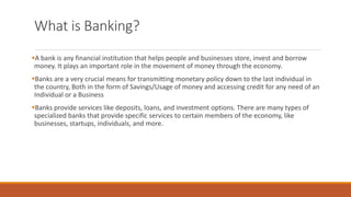 What is Banking?
▪A bank is any financial institution that helps people and businesses store, invest and borrow
money. It plays an important role in the movement of money through the economy.
▪Banks are a very crucial means for transmitting monetary policy down to the last individual in
the country, Both in the form of Savings/Usage of money and accessing credit for any need of an
Individual or a Business
▪Banks provide services like deposits, loans, and investment options. There are many types of
specialized banks that provide specific services to certain members of the economy, like
businesses, startups, individuals, and more.
 