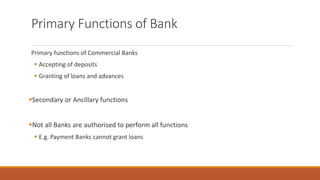 Primary Functions of Bank
Primary functions of Commercial Banks
▪ Accepting of deposits
▪ Granting of loans and advances
▪Secondary or Ancillary functions
▪Not all Banks are authorised to perform all functions
▪ E.g. Payment Banks cannot grant loans
 