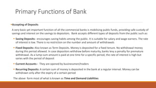 Primary Functions of Bank
▪Accepting of Deposits
A very basic yet important function of all the commercial banks is mobilising public funds, providing safe custody of
savings and interest on the savings to depositors. Bank accepts different types of deposits from the public such as:
▪ Saving Deposits: encourages saving habits among the public. It is suitable for salary and wage earners. The rate
of interest is low. There is no restriction on the number and amount of withdrawals
▪ Fixed Deposits: Also known as Term Deposits. Money is deposited for a fixed tenure. No withdrawal money
during this period allowed. In case depositors withdraw before maturity, banks levy a penalty for premature
withdrawal. As a lump-sum amount is paid at one time for a specific period, the rate of interest is high but
varies with the period of deposit
▪ Current Accounts - They are opened by businessmen/traders
▪ Recurring Deposits: A certain sum of money is deposited in the bank at a regular interval. Money can be
withdrawn only after the expiry of a certain period
The above form most of what is known as Time and Demand Liabilities
 