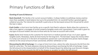 Primary Functions of Bank
Granting of Loans & Advances
▪Bank Overdraft: This facility is for current account holders. It allows holders to withdraw money anytime
more than available in bank balance but up to the provided limit. An overdraft facility is granted against
collateral security. The interest for overdraft is paid only on the borrowed amount for the period for which
the loan is taken.
▪Cash Credits: a short term loan facility up to a specific limit fixed in advance. Banks allow the customer to
take a loan against a mortgage of certain property (tangible assets and / guarantees). Cash credit is given to
any type of account holders and also to those who do not have an account with a bank.
▪Loans: Banks lend money to the customer for short term or medium periods of say 1 to 5 years against
tangible assets. Nowadays, banks do lend money for the long term. The borrower repays the money either
in a lump-sum amount or in the form of instalments spread over a pre-decided time period. Bank charges
interest on the actual amount of loan sanctioned, whether withdrawn or not
▪Discounting the Bill of Exchange: It is a type of short term loan, where the seller discounts the bill from the
bank for some fees. The bank advances money by discounting or purchasing the bills of exchange. It pays
the bill amount to the drawer(seller) on behalf of the drawee (buyer) by deducting usual discount charges.
On maturity, the bank presents the bill to the drawee or acceptor to collect the bill amount
 