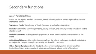 Secondary functions
Agency Functions of Bank
Banks are the agents for their customers, hence it has to perform various agency functions as
mentioned below:
Transfer of Funds: Transferring of funds from one branch/place to another.
Periodic Collections: Collecting dividend, salary, pension, and similar periodic collections on the
clients’ behalf
Periodic Payments: Making periodic payments of rents, electricity bills, etc on behalf of the
client
Collection of Cheques: Like collecting money from the bills of exchanges, the bank collects the
money of the cheques through the clearing section of its customers
Other Agency Functions: Under this bank act as a representative of its clients for other
institutions. It acts as an executor, trustee, administrators, advisers, etc. of the client
 