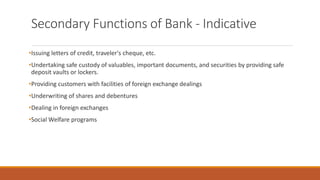 Secondary Functions of Bank - Indicative
•Issuing letters of credit, traveler's cheque, etc.
•Undertaking safe custody of valuables, important documents, and securities by providing safe
deposit vaults or lockers.
•Providing customers with facilities of foreign exchange dealings
•Underwriting of shares and debentures
•Dealing in foreign exchanges
•Social Welfare programs
 