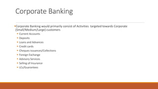 Corporate Banking
▪Corporate Banking would primarily consist of Activities targeted towards Corporate
(Small/Medium/Large) customers
▪ Current Accounts
▪ Deposits
▪ Loans and Advances
▪ Credit cards
▪ Cheques issuances/Collections
▪ Foreign Exchange
▪ Advisory Services
▪ Selling of Insurance
▪ LCs/Guarantees
 