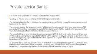 Private sector Banks
▪The initial paid up capital of a Private sector Bank is Rs 500 crore
▪Meeting of Fit and proper criteria of RBI for the promoter entity
▪The bank shall get its shares listed on the stock exchanges within six years of the commencement of
business by the bank.
▪The promoter/s and the promoter group / NOFHC, as the case may be, shall hold a minimum of 40
per cent of the paid-up voting equity capital of the bank which shall be locked-in for a period of five
years from the date of commencement of business of the bank
▪The shareholding by promoter/s and promoter group / NOFHC shall be brought down to 30 per cent
of the paid-up voting equity capital of the bank within a period of 10 years, and to 15 per cent of the
paid-up voting equity capital of the bank within a period of 15 years from the date of commencement
of business of the bank
▪At present, NBFCs with a successful track record of 10 years are eligible to apply for a Universal Bank
licence whereas those with over five years can apply for a Small Finance Bank licence. Many of the
larger NBFCs unsuccessfully applied in the Universal Bank licensing round of 2013.
 