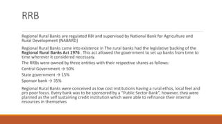 RRB
Regional Rural Banks are regulated RBI and supervised by National Bank for Agriculture and
Rural Development (NABARD)
Regional Rural Banks came into existence in The rural banks had the legislative backing of the
Regional Rural Banks Act 1976 . This act allowed the government to set up banks from time to
time wherever it considered necessary.
The RRBs were owned by three entities with their respective shares as follows:
Central Government → 50%
State government → 15%
Sponsor bank → 35%
Regional Rural Banks were conceived as low cost institutions having a rural ethos, local feel and
pro poor focus. Every bank was to be sponsored by a “Public Sector Bank”, however, they were
planned as the self sustaining credit institution which were able to refinance their internal
resources in themselves
 