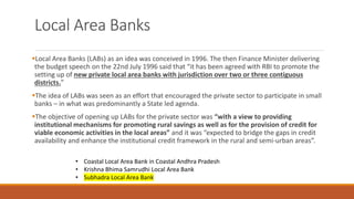 Local Area Banks
▪Local Area Banks (LABs) as an idea was conceived in 1996. The then Finance Minister delivering
the budget speech on the 22nd July 1996 said that “it has been agreed with RBI to promote the
setting up of new private local area banks with jurisdiction over two or three contiguous
districts.”
▪The idea of LABs was seen as an effort that encouraged the private sector to participate in small
banks – in what was predominantly a State led agenda.
▪The objective of opening up LABs for the private sector was “with a view to providing
institutional mechanisms for promoting rural savings as well as for the provision of credit for
viable economic activities in the local areas” and it was “expected to bridge the gaps in credit
availability and enhance the institutional credit framework in the rural and semi-urban areas”.
• Coastal Local Area Bank in Coastal Andhra Pradesh
• Krishna Bhima Samrudhi Local Area Bank
• Subhadra Local Area Bank
 