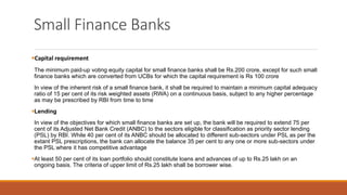 Small Finance Banks
▪Capital requirement
The minimum paid-up voting equity capital for small finance banks shall be Rs.200 crore, except for such small
finance banks which are converted from UCBs for which the capital requirement is Rs 100 crore
In view of the inherent risk of a small finance bank, it shall be required to maintain a minimum capital adequacy
ratio of 15 per cent of its risk weighted assets (RWA) on a continuous basis, subject to any higher percentage
as may be prescribed by RBI from time to time
▪Lending
In view of the objectives for which small finance banks are set up, the bank will be required to extend 75 per
cent of its Adjusted Net Bank Credit (ANBC) to the sectors eligible for classification as priority sector lending
(PSL) by RBI. While 40 per cent of its ANBC should be allocated to different sub-sectors under PSL as per the
extant PSL prescriptions, the bank can allocate the balance 35 per cent to any one or more sub-sectors under
the PSL where it has competitive advantage
▪At least 50 per cent of its loan portfolio should constitute loans and advances of up to Rs.25 lakh on an
ongoing basis. The criteria of upper limit of Rs.25 lakh shall be borrower wise.
 