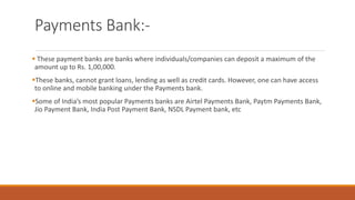 Payments Bank:-
▪ These payment banks are banks where individuals/companies can deposit a maximum of the
amount up to Rs. 1,00,000.
▪These banks, cannot grant loans, lending as well as credit cards. However, one can have access
to online and mobile banking under the Payments bank.
▪Some of India’s most popular Payments banks are Airtel Payments Bank, Paytm Payments Bank,
Jio Payment Bank, India Post Payment Bank, NSDL Payment bank, etc
 
