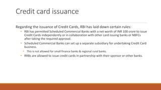Credit card issuance
Regarding the issuance of Credit Cards, RBI has laid down certain rules:
• RBI has permitted Scheduled Commercial Banks with a net worth of INR 100 crore to issue
Credit Cards independently or in collaboration with other card issuing banks or NBFCs
after taking the required approval.
• Scheduled Commercial Banks can set up a separate subsidiary for undertaking Credit Card
business.
• This is not allowed for small finance banks & regional rural banks.
• RRBs are allowed to issue credit cards in partnership with their sponsor or other banks.
 