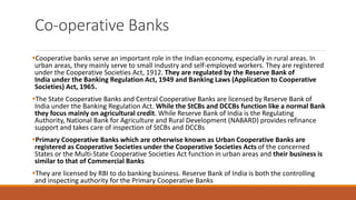 Co-operative Banks
▪Cooperative banks serve an important role in the Indian economy, especially in rural areas. In
urban areas, they mainly serve to small industry and self-employed workers. They are registered
under the Cooperative Societies Act, 1912. They are regulated by the Reserve Bank of
India under the Banking Regulation Act, 1949 and Banking Laws (Application to Cooperative
Societies) Act, 1965.
▪The State Cooperative Banks and Central Cooperative Banks are licensed by Reserve Bank of
India under the Banking Regulation Act. While the StCBs and DCCBs function like a normal Bank
they focus mainly on agricultural credit. While Reserve Bank of India is the Regulating
Authority, National Bank for Agriculture and Rural Development (NABARD) provides refinance
support and takes care of inspection of StCBs and DCCBs
▪Primary Cooperative Banks which are otherwise known as Urban Cooperative Banks are
registered as Cooperative Societies under the Cooperative Societies Acts of the concerned
States or the Multi-State Cooperative Societies Act function in urban areas and their business is
similar to that of Commercial Banks
▪They are licensed by RBI to do banking business. Reserve Bank of India is both the controlling
and inspecting authority for the Primary Cooperative Banks
 