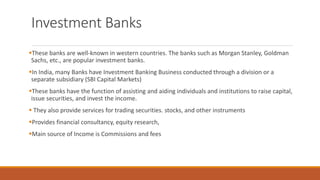Investment Banks
▪These banks are well-known in western countries. The banks such as Morgan Stanley, Goldman
Sachs, etc., are popular investment banks.
▪In India, many Banks have Investment Banking Business conducted through a division or a
separate subsidiary (SBI Capital Markets)
▪These banks have the function of assisting and aiding individuals and institutions to raise capital,
issue securities, and invest the income.
▪ They also provide services for trading securities. stocks, and other instruments
▪Provides financial consultancy, equity research,
▪Main source of Income is Commissions and fees
 