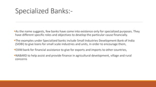 Specialized Banks:-
▪As the name suggests, few banks have come into existence only for specialized purposes. They
have different specific roles and objectives to develop the particular cause financially.
▪The examples under Specialized banks include Small Industries Development Bank of India
(SIDBI) to give loans for small scale industries and units, in order to encourage them,
▪EXIM bank for financial assistance to give for exports and imports to other countries,
▪NABARD to help assist and provide finance in agricultural development, village and rural
concerns
 