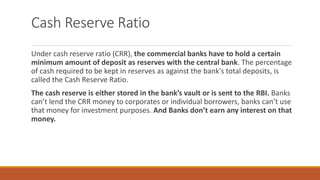 Cash Reserve Ratio
Under cash reserve ratio (CRR), the commercial banks have to hold a certain
minimum amount of deposit as reserves with the central bank. The percentage
of cash required to be kept in reserves as against the bank's total deposits, is
called the Cash Reserve Ratio.
The cash reserve is either stored in the bank’s vault or is sent to the RBI. Banks
can’t lend the CRR money to corporates or individual borrowers, banks can’t use
that money for investment purposes. And Banks don’t earn any interest on that
money.
 
