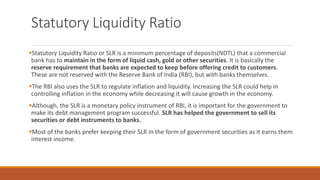 Statutory Liquidity Ratio
▪Statutory Liquidity Ratio or SLR is a minimum percentage of deposits(NDTL) that a commercial
bank has to maintain in the form of liquid cash, gold or other securities. It is basically the
reserve requirement that banks are expected to keep before offering credit to customers.
These are not reserved with the Reserve Bank of India (RBI), but with banks themselves.
▪The RBI also uses the SLR to regulate inflation and liquidity. Increasing the SLR could help in
controlling inflation in the economy while decreasing it will cause growth in the economy.
▪Although, the SLR is a monetary policy instrument of RBI, it is important for the government to
make its debt management program successful. SLR has helped the government to sell its
securities or debt instruments to banks.
▪Most of the banks prefer keeping their SLR in the form of government securities as it earns them
interest income.
 